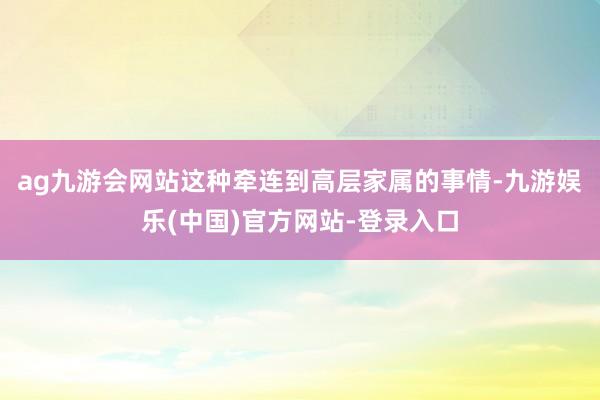 ag九游会网站这种牵连到高层家属的事情-九游娱乐(中国)官方网站-登录入口