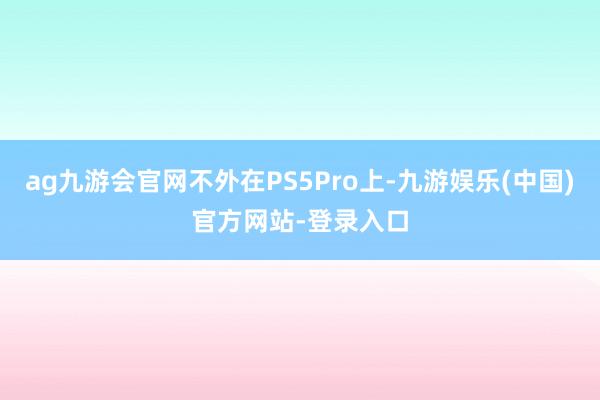 ag九游会官网不外在PS5Pro上-九游娱乐(中国)官方网站-登录入口