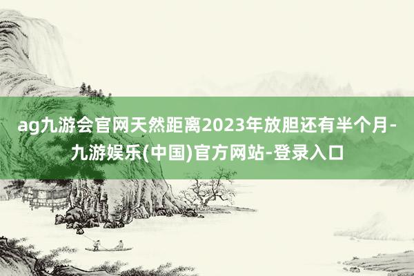 ag九游会官网天然距离2023年放胆还有半个月-九游娱乐(中国)官方网站-登录入口