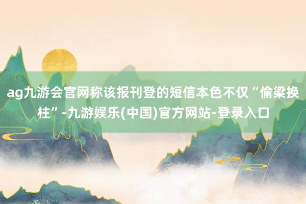 ag九游会官网称该报刊登的短信本色不仅“偷梁换柱”-九游娱乐(中国)官方网站-登录入口