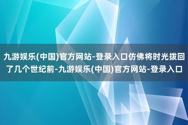 九游娱乐(中国)官方网站-登录入口仿佛将时光拨回了几个世纪前