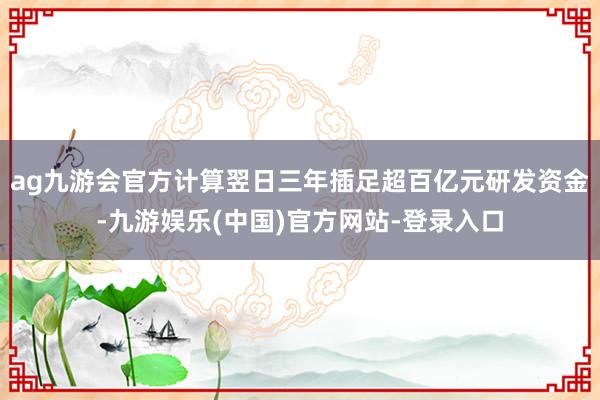 ag九游会官方计算翌日三年插足超百亿元研发资金-九游娱乐(中