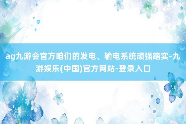 ag九游会官方咱们的发电、输电系统顽强踏实-九游娱乐(中国)