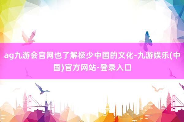 ag九游会官网也了解极少中国的文化-九游娱乐(中国)官方网站