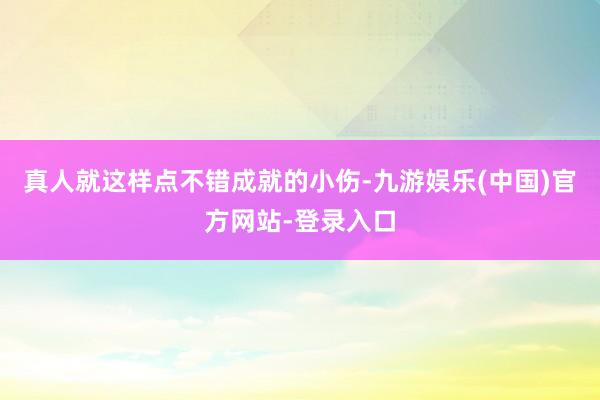 真人就这样点不错成就的小伤-九游娱乐(中国)官方网站-登录入