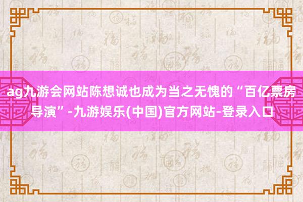 ag九游会网站陈想诚也成为当之无愧的“百亿票房导演”-九游娱