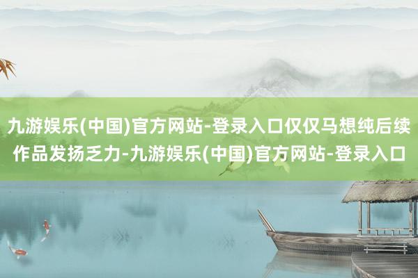 九游娱乐(中国)官方网站-登录入口仅仅马想纯后续作品发扬乏力-九游娱乐(中国)官方网站-登录入口