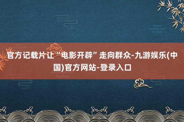 官方记载片让“电影开辟”走向群众-九游娱乐(中国)官方网站-