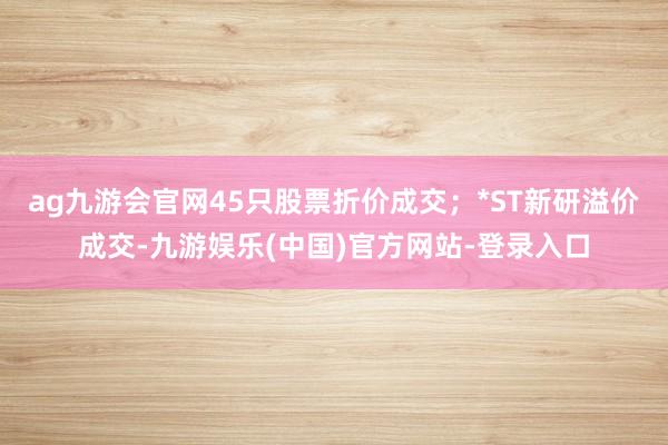 ag九游会官网45只股票折价成交；*ST新研溢价成交-九游娱