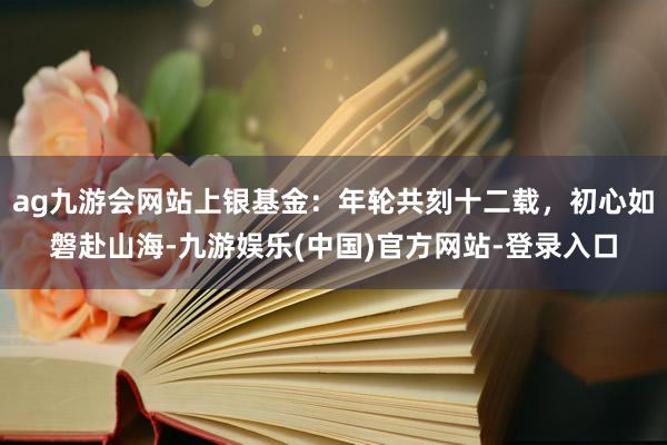 ag九游会网站上银基金：年轮共刻十二载，初心如磐赴山海-九游