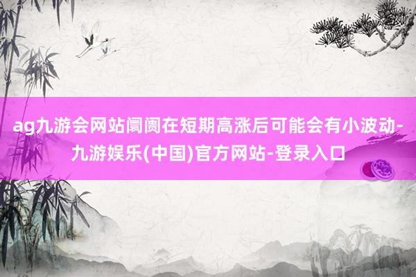 ag九游会网站阛阓在短期高涨后可能会有小波动-九游娱乐(中国