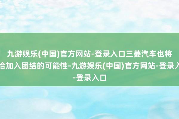 九游娱乐(中国)官方网站-登录入口三菱汽车也将接洽加入团结的