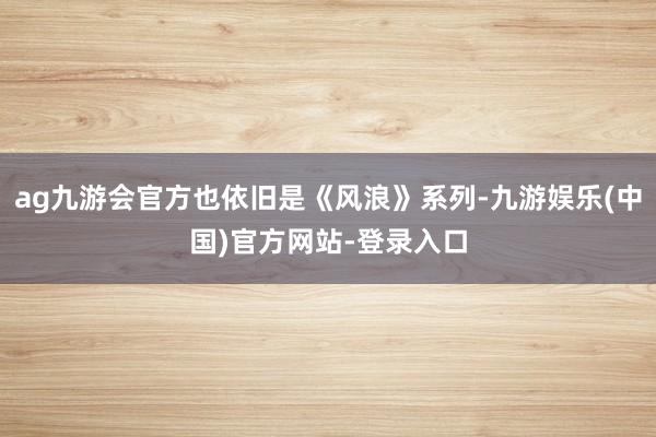 ag九游会官方也依旧是《风浪》系列-九游娱乐(中国)官方网站-登录入口