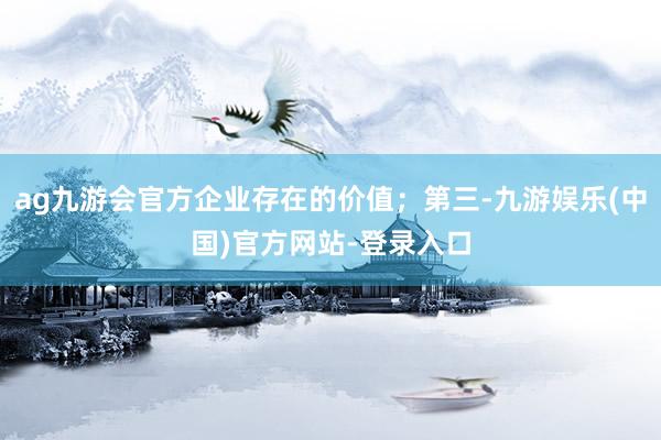 ag九游会官方企业存在的价值；第三-九游娱乐(中国)官方网站-登录入口