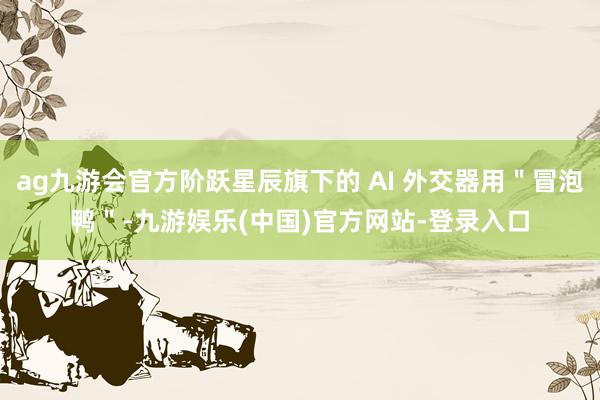 ag九游会官方阶跃星辰旗下的 AI 外交器用＂冒泡鸭＂-九游娱乐(中国)官方网站-登录入口