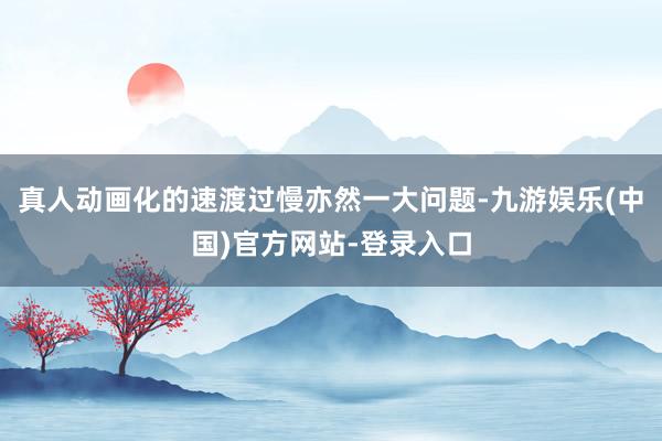 真人动画化的速渡过慢亦然一大问题-九游娱乐(中国)官方网站-登录入口