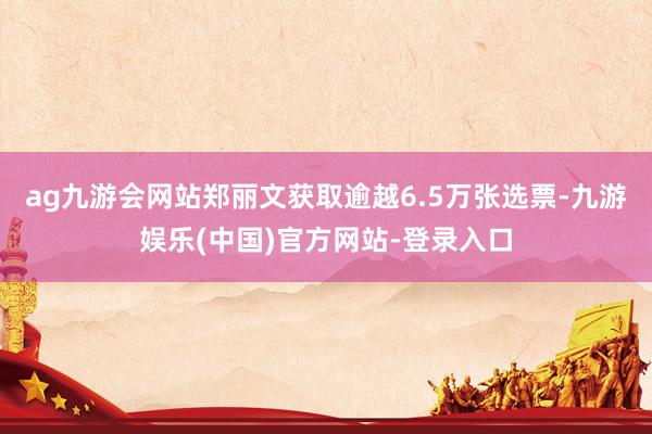 ag九游会网站郑丽文获取逾越6.5万张选票-九游娱乐(中国)