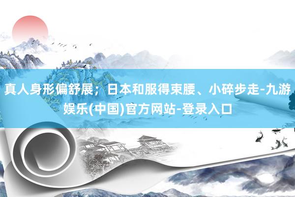 真人身形偏舒展；日本和服得束腰、小碎步走-九游娱乐(中国)官