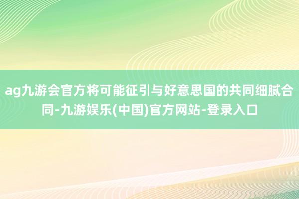 ag九游会官方将可能征引与好意思国的共同细腻合同-九游娱乐(
