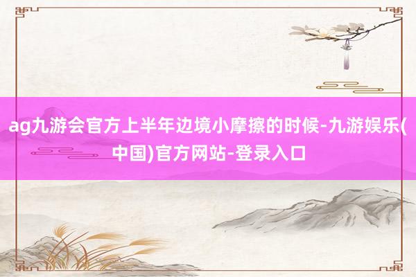ag九游会官方上半年边境小摩擦的时候-九游娱乐(中国)官方网