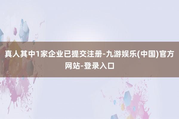 真人其中1家企业已提交注册-九游娱乐(中国)官方网站-登录入