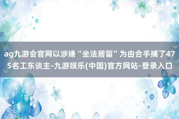 ag九游会官网以涉嫌“坐法居留”为由合手捕了475名工东谈主