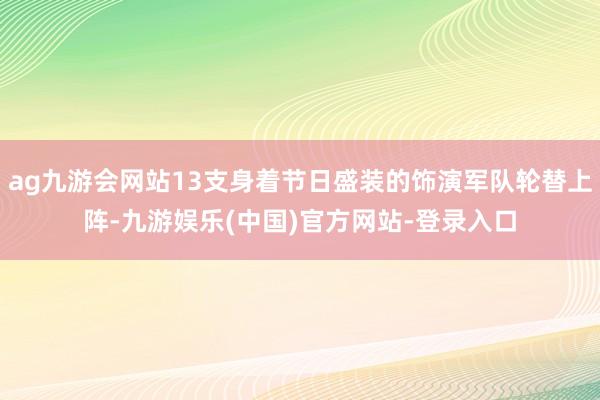 ag九游会网站13支身着节日盛装的饰演军队轮替上阵-九游娱乐