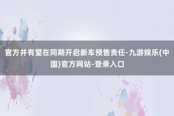 官方并有望在同期开启新车预售责任-九游娱乐(中国)官方网站-