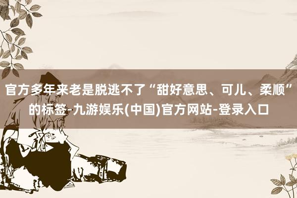 官方多年来老是脱逃不了“甜好意思、可儿、柔顺”的标签-九游娱乐(中国)官方网站-登录入口