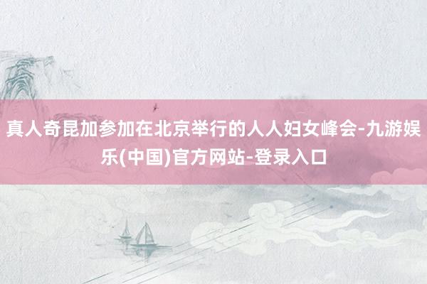 真人奇昆加参加在北京举行的人人妇女峰会-九游娱乐(中国)官方