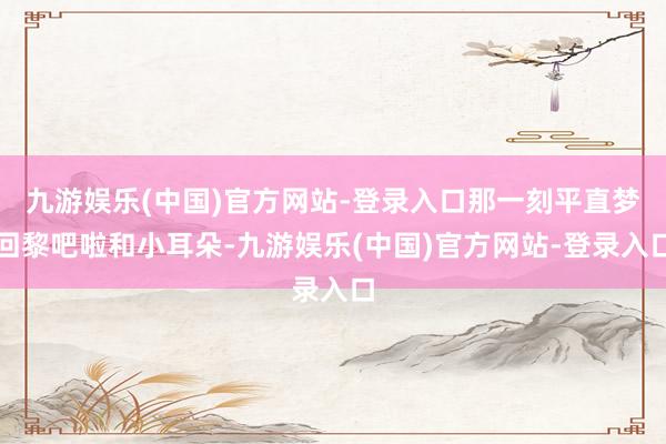 九游娱乐(中国)官方网站-登录入口那一刻平直梦回黎吧啦和小耳
