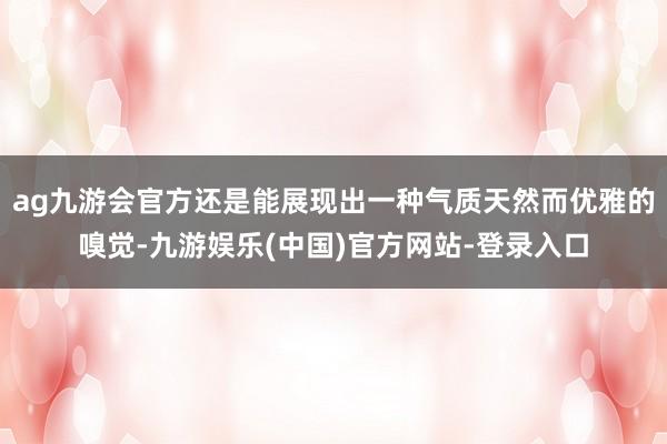 ag九游会官方还是能展现出一种气质天然而优雅的嗅觉-九游娱乐(中国)官方网站-登录入口