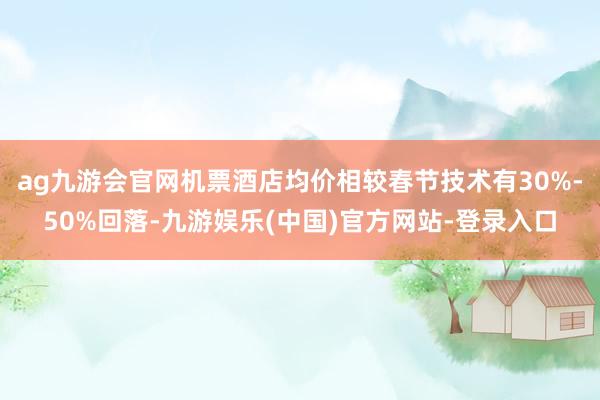 ag九游会官网机票酒店均价相较春节技术有30%-50%回落-