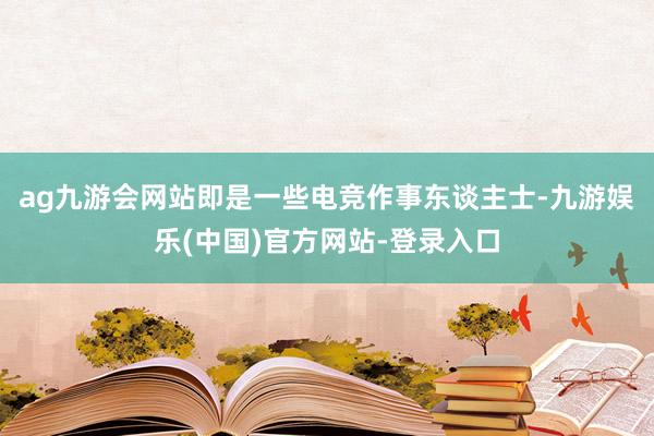 ag九游会网站即是一些电竞作事东谈主士-九游娱乐(中国)官方网站-登录入口 ag九游会网站即是一些电竞作事东谈主士-九游娱乐(中国)官方