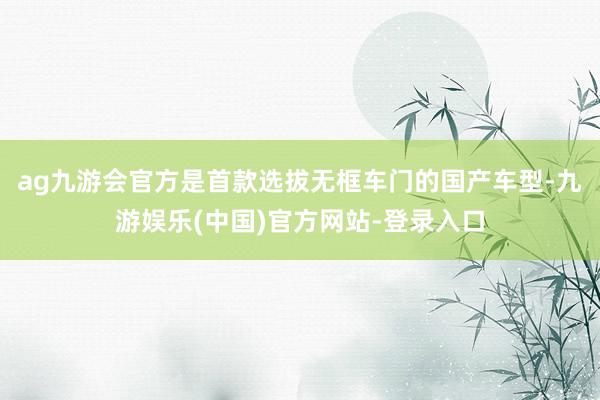 ag九游会官方是首款选拔无框车门的国产车型-九游娱乐(中国)