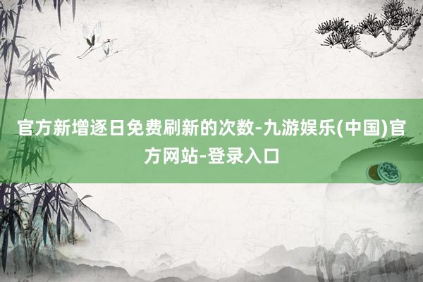 官方新增逐日免费刷新的次数-九游娱乐(中国)官方网站-登录入口 官方新增逐日免费刷新的次数-九游娱乐(中国)官方网站-登录入