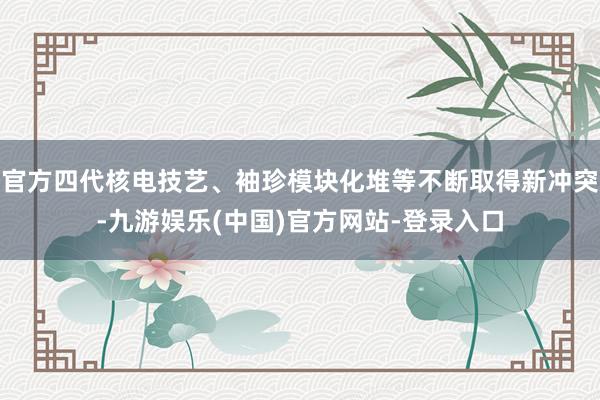 官方四代核电技艺、袖珍模块化堆等不断取得新冲突-九游娱乐(中