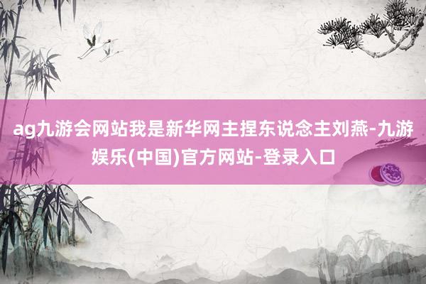 ag九游会网站我是新华网主捏东说念主刘燕-九游娱乐(中国)官方网站-登录入口 ag九游会网站我是新华网主捏东说念主刘燕-九游娱乐(中国)官