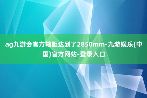 ag九游会官方轴距达到了2850mm-九游娱乐(中国)官方网站-登录入口 ag九游会官方轴距达到了2850mm-九游娱乐(中国)官方网