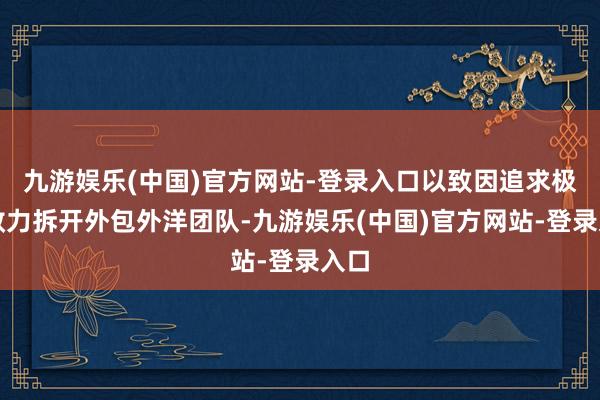 九游娱乐(中国)官方网站-登录入口以致因追求极致效力拆开外包外洋团队-九游娱乐(中国)官方网站-登录入口 九游娱乐(中国)官方网站-登录入口以致因追求极致效力拆开外包