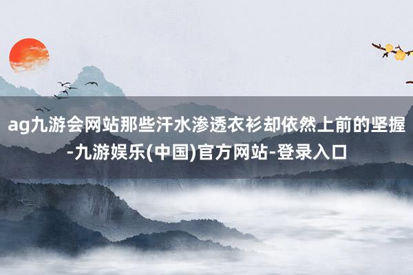 ag九游会网站那些汗水渗透衣衫却依然上前的坚握-九游娱乐(中国)官方网站-登录入口 ag九游会网站那些汗水渗透衣衫却依然上前的坚握-九游娱乐(中