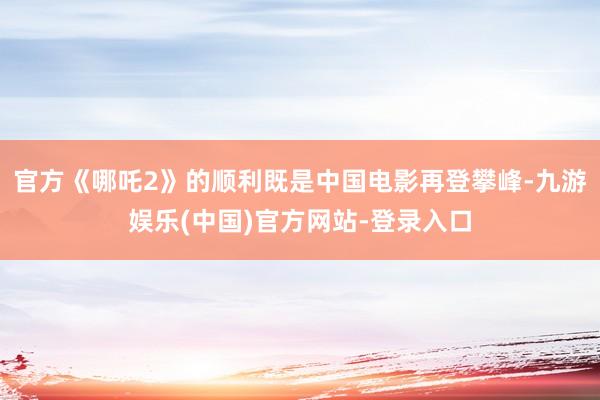 官方《哪吒2》的顺利既是中国电影再登攀峰-九游娱乐(中国)官方网站-登录入口 官方《哪吒2》的顺利既是中国电影再登攀峰-九游娱乐(中国)官