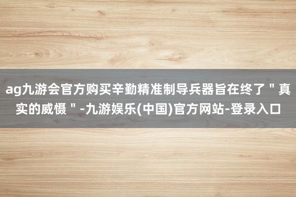 ag九游会官方购买辛勤精准制导兵器旨在终了"真实的威慑"-九游娱乐(中国)官方网站-登录入口