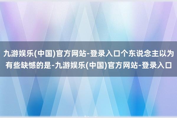 九游娱乐(中国)官方网站-登录入口个东说念主以为有些缺憾的是-九游娱乐(中国)官方网站-登录入口