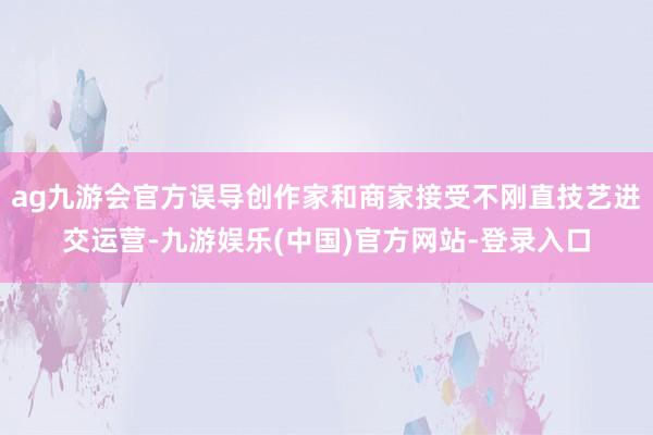 ag九游会官方误导创作家和商家接受不刚直技艺进交运营-九游娱乐(中国)官方网站-登录入口 ag九游会官方误导创作家和商家接受不刚直技艺进交运营-九游娱