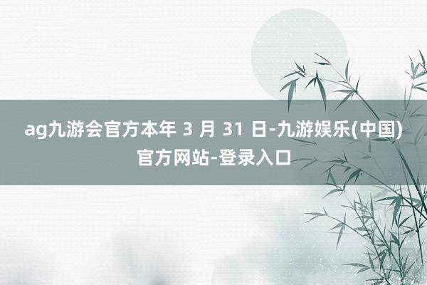 ag九游会官方本年 3 月 31 日-九游娱乐(中国)官方网站-登录入口