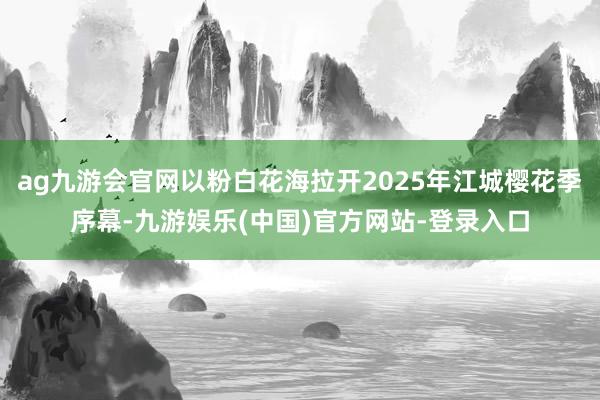ag九游会官网以粉白花海拉开2025年江城樱花季序幕-九游娱乐(中国)官方网站-登录入口