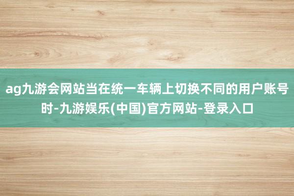 ag九游会网站当在统一车辆上切换不同的用户账号时-九游娱乐(