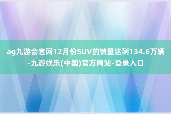 ag九游会官网12月份SUV的销量达到134.6万辆-九游娱