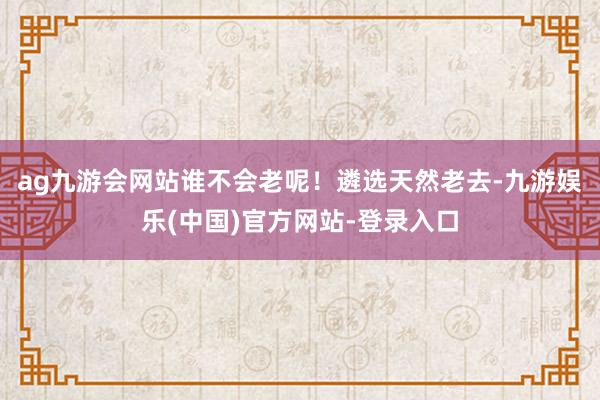 ag九游会网站谁不会老呢!遴选天然老去-九游娱乐(中国)官方网站-登录入口